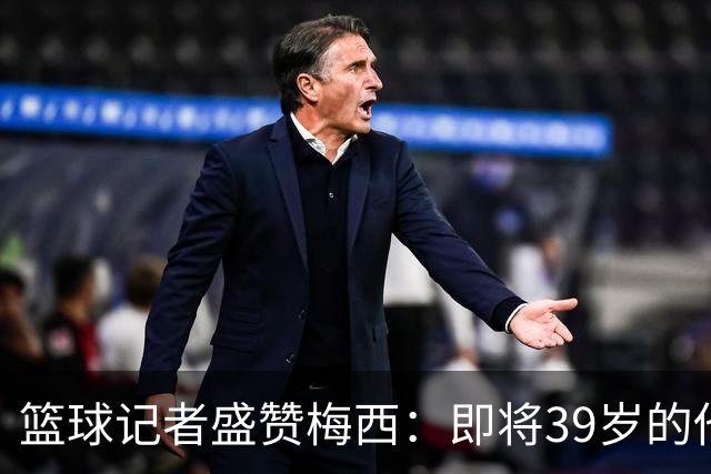 篮球记者盛赞梅西：即将39岁的他依旧无与伦比 梅西之后再无梅西